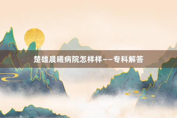 楚雄晨曦病院怎样样——专科解答